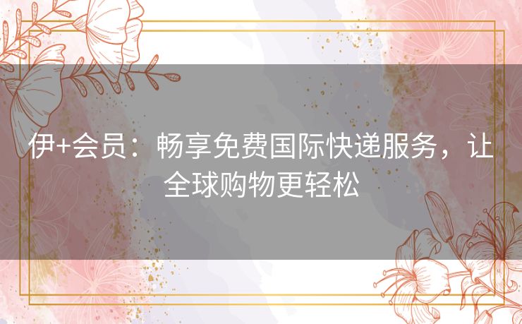 伊+会员:畅享免费国际快递服务,让全球购物更轻松 伊+会员:畅享免费国际快递服务,让全球购物更轻松