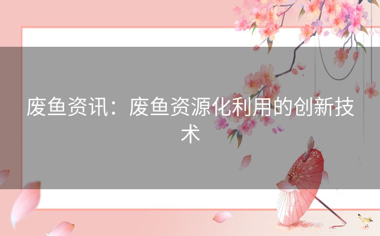 废鱼资讯:废鱼资源化利用的创新技术 废鱼资讯:废鱼资源化利用的创新技术