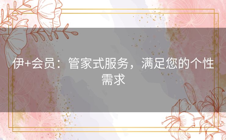 伊+会员:管家式服务,满足您的个性需求 伊+会员:管家式服务,满足您的个性需求