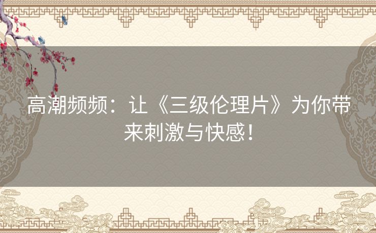 高潮频频：让《三级伦理片》为你带来刺激与快感！