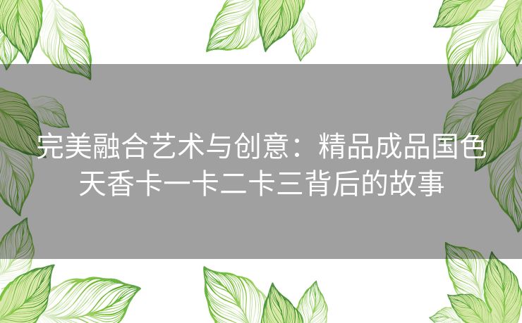 完美融合艺术与创意:精品成品国色天香卡一卡二卡三背后的故事 完美融合艺术与创意:精品成品国色天香卡一卡二卡三背后的故事