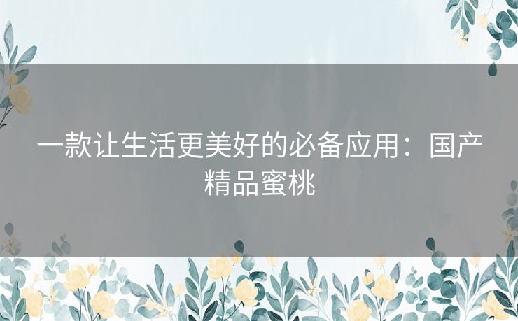 一款让生活更美好的必备应用:国产精品蜜桃 一款让生活更美好的必备应用:国产精品蜜桃