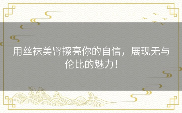 用丝袜美臀擦亮你的自信,展现无与伦比的魅力! 用丝袜美臀擦亮你的自信,展现无与伦比的魅力!