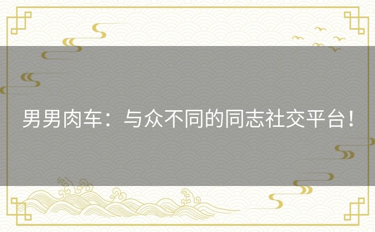 男男肉车:与众不同的同志社交平台! 男男肉车:与众不同的同志社交平台!