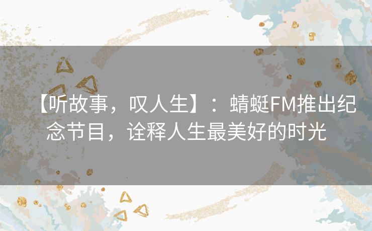 【听故事,叹人生】:蜻蜓FM推出纪念节目,诠释人生最美好的时光 【听故事,叹人生】:蜻蜓FM推出纪念节目,诠释人生最美好的时光