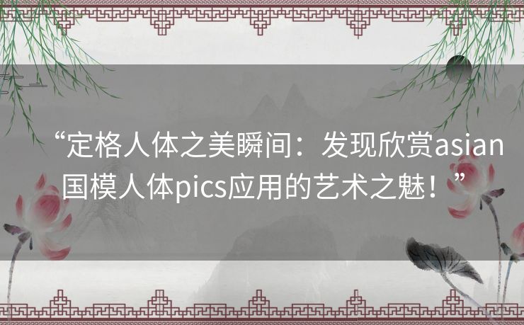 “定格人体之美瞬间:发现欣赏asian国模人体pics应用的艺术之魅!” “定格人体之美瞬间:发现欣赏asian国模人体pics应用的艺术之魅!”