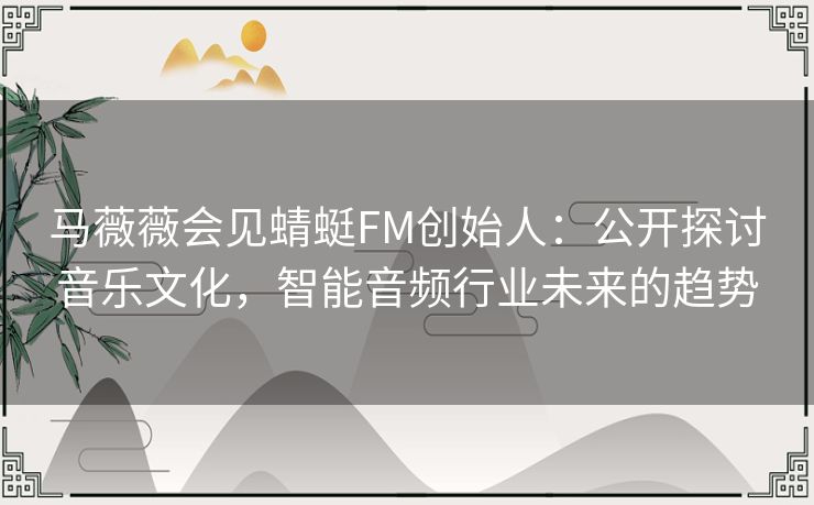马薇薇会见蜻蜓FM创始人:公开探讨音乐文化,智能音频行业未来的趋势 马薇薇会见蜻蜓FM创始人:公开探讨音乐文化,智能音频行业未来的趋势