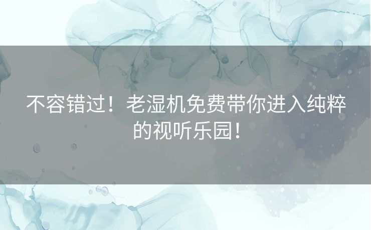 不容错过!老湿机免费带你进入纯粹的视听乐园! 不容错过!老湿机免费带你进入纯粹的视听乐园!