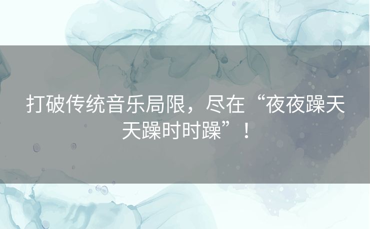 打破传统音乐局限,尽在“夜夜躁天天躁时时躁”! 打破传统音乐局限,尽在“夜夜躁天天躁时时躁”!