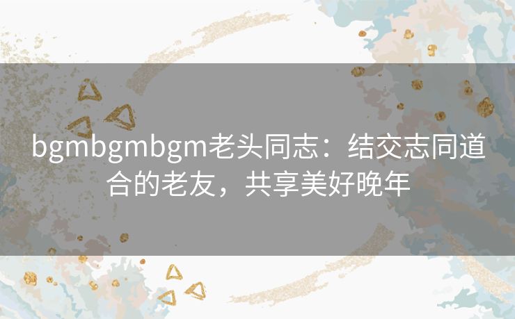 bgmbgmbgm老头同志:结交志同道合的老友,共享美好晚年 bgmbgmbgm老头同志:结交志同道合的老友,共享美好晚年