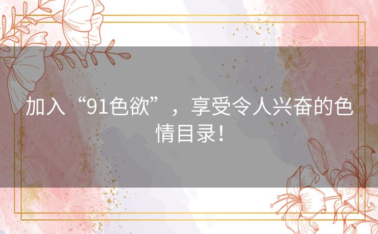 加入“91色欲”,享受令人兴奋的色情目录! 加入“91色欲”,享受令人兴奋的色情目录!