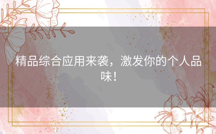 精品综合应用来袭,激发你的个人品味! 精品综合应用来袭,激发你的个人品味!