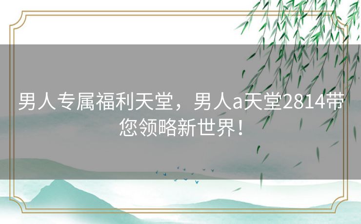 男人专属福利天堂,男人a天堂2814带您领略新世界! 男人专属福利天堂,男人a天堂2814带您领略新世界!