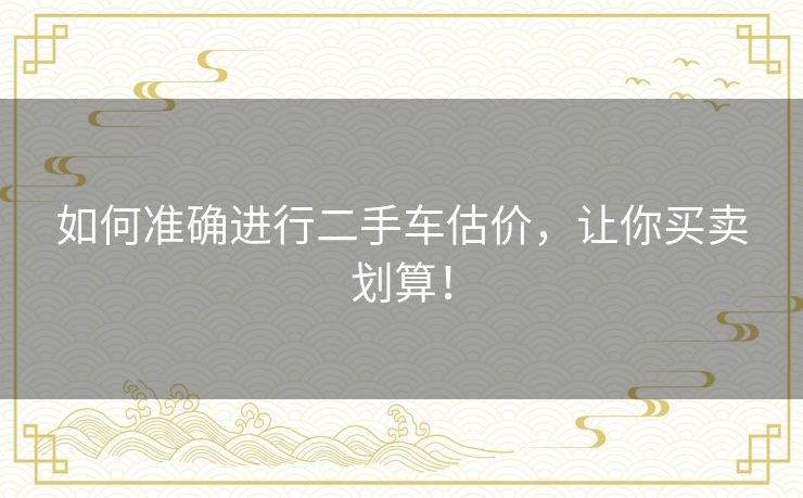 如何准确进行二手车估价,让你买卖划算! 如何准确进行二手车估价,让你买卖划算!