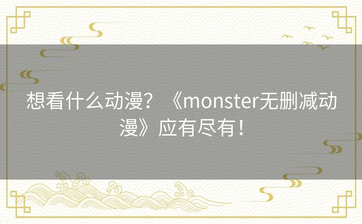 想看什么动漫?《monster无删减动漫》应有尽有! 想看什么动漫?《monster无删减动漫》应有尽有!