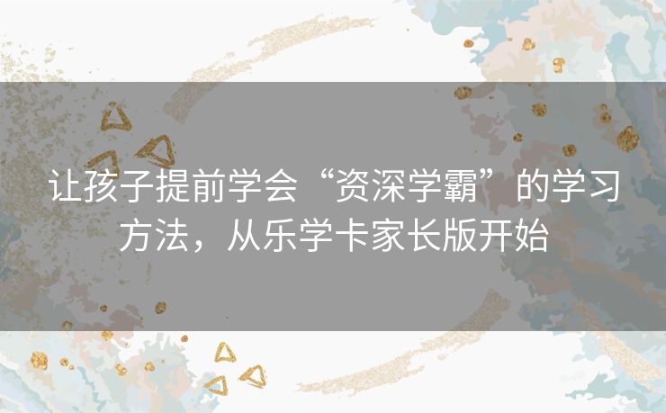 让孩子提前学会“资深学霸”的学习方法，从乐学卡家长版开始