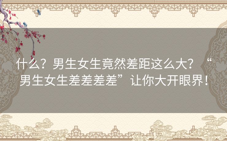 什么？男生女生竟然差距这么大？“男生女生差差差差”让你大开眼界！