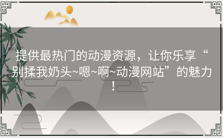 提供最热门的动漫资源,让你乐享“别揉我奶头~嗯~啊~动漫网站”的魅力! 提供最热门的动漫资源,让你乐享“别揉我奶头~嗯~啊~动漫网站”的魅力!