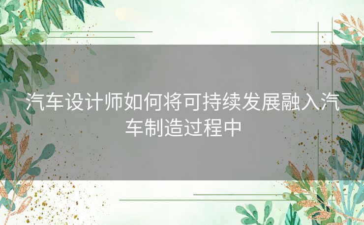 汽车设计师如何将可持续发展融入汽车制造过程中 汽车设计师如何将可持续发展融入汽车制造过程中
