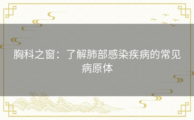 胸科之窗:了解肺部感染疾病的常见病原体 胸科之窗:了解肺部感染疾病的常见病原体