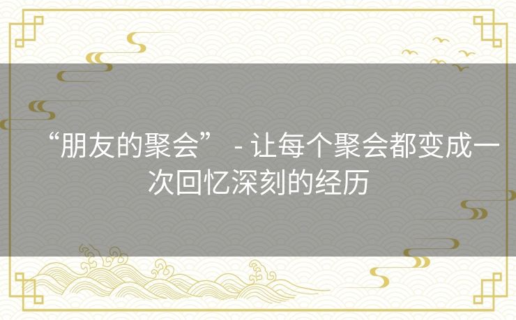 “朋友的聚会” - 让每个聚会都变成一次回忆深刻的经历