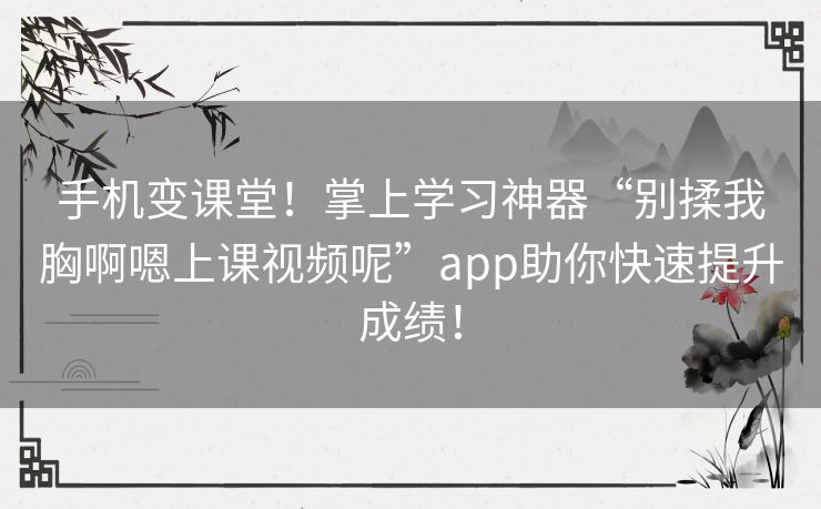 手机变课堂！掌上学习神器“别揉我胸啊嗯上课视频呢”app助你快速提升成绩！
