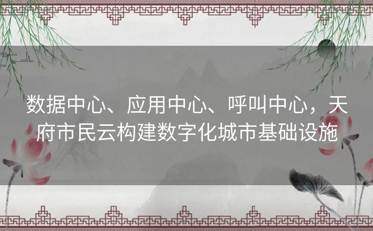 数据中心、应用中心、呼叫中心，天府市民云构建数字化城市基础设施