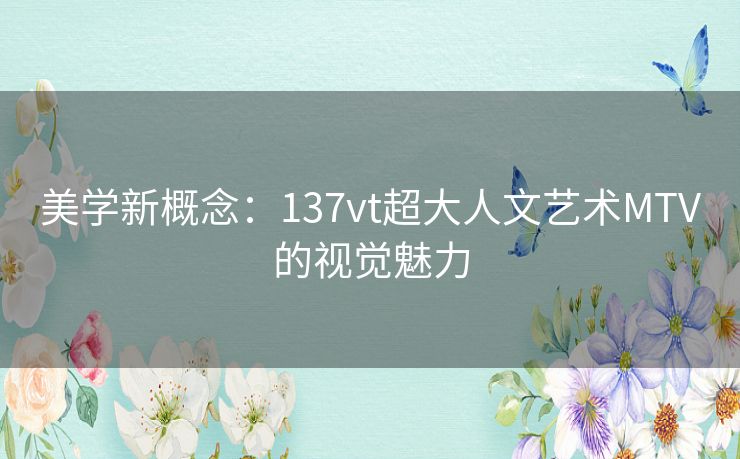 美学新概念:137vt超大人文艺术MTV的视觉魅力 美学新概念:137vt超大人文艺术MTV的视觉魅力