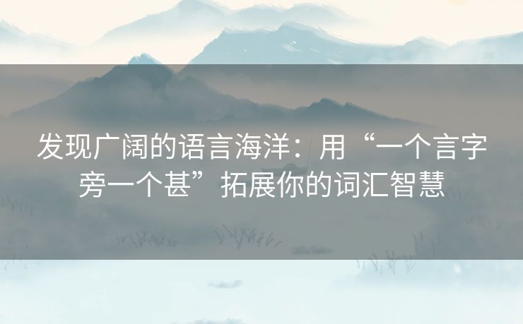 发现广阔的语言海洋:用“一个言字旁一个甚”拓展你的词汇智慧 发现广阔的语言海洋:用“一个言字旁一个甚”拓展你的词汇智慧