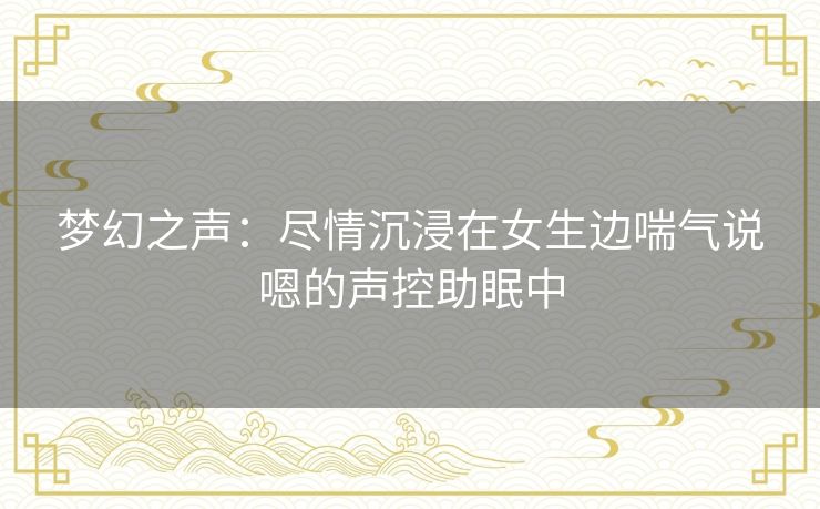 梦幻之声:尽情沉浸在女生边喘气说嗯的声控助眠中 梦幻之声:尽情沉浸在女生边喘气说嗯的声控助眠中