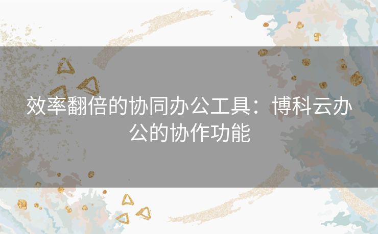 效率翻倍的协同办公工具:博科云办公的协作功能 效率翻倍的协同办公工具:博科云办公的协作功能