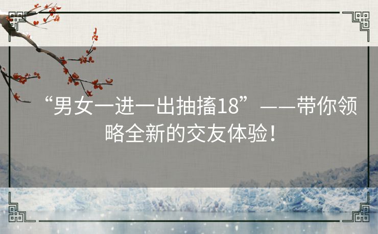 “男女一进一出抽搐18”——带你领略全新的交友体验! “男女一进一出抽搐18”——带你领略全新的交友体验!