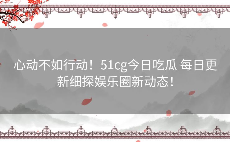 心动不如行动！51cg今日吃瓜 每日更新细探娱乐圈新动态！