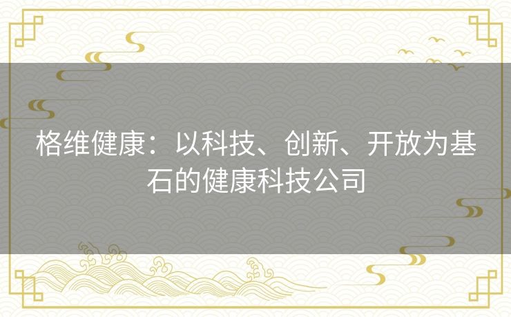 格维健康:以科技、创新、开放为基石的健康科技公司 格维健康:以科技、创新、开放为基石的健康科技公司