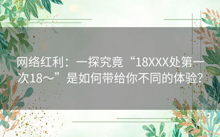 网络红利:一探究竟“18XXX处第一次18~”是如何带给你不同的体验? 网络红利:一探究竟“18XXX处第一次18~”是如何带给你不同的体验?