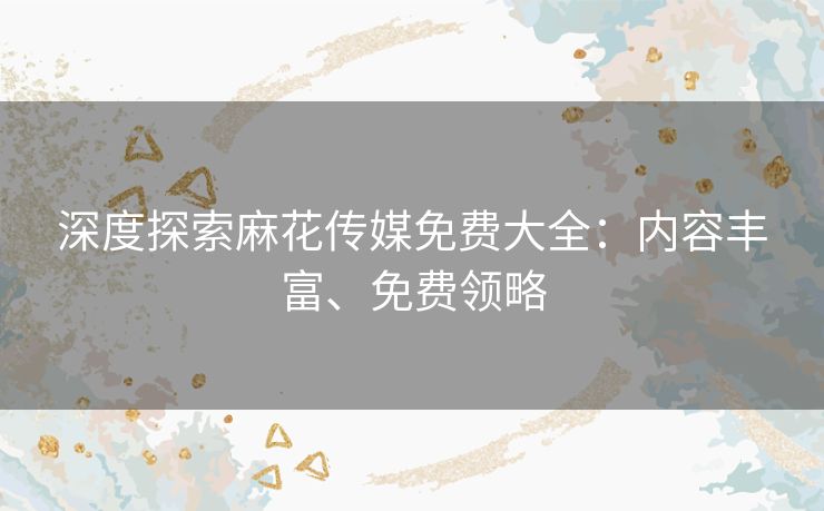 深度探索麻花传媒免费大全:内容丰富、免费领略 深度探索麻花传媒免费大全:内容丰富、免费领略