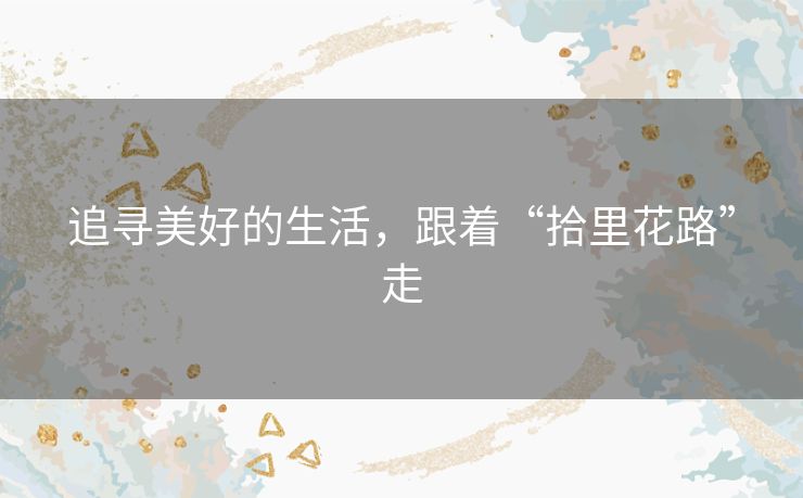 追寻美好的生活,跟着“拾里花路”走 追寻美好的生活,跟着“拾里花路”走