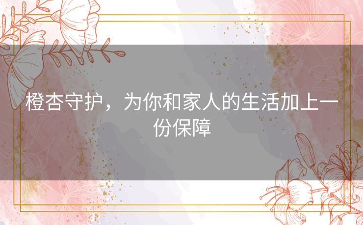 橙杏守护,为你和家人的生活加上一份保障 橙杏守护,为你和家人的生活加上一份保障