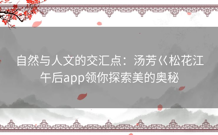 自然与人文的交汇点:汤芳巜松花江午后app领你探索美的奥秘 自然与人文的交汇点:汤芳巜松花江午后app领你探索美的奥秘
