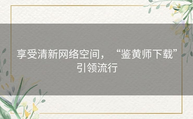 享受清新网络空间,“鉴黄师下载”引领流行 享受清新网络空间,“鉴黄师下载”引领流行