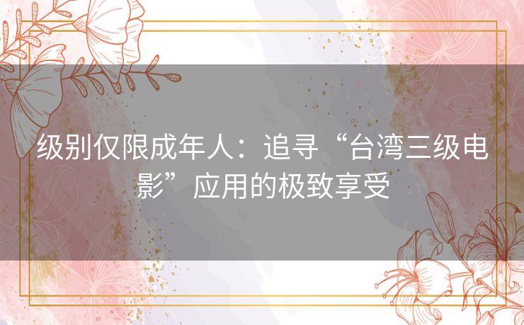 级别仅限成年人:追寻“台湾三级电影”应用的极致享受 级别仅限成年人:追寻“台湾三级电影”应用的极致享受