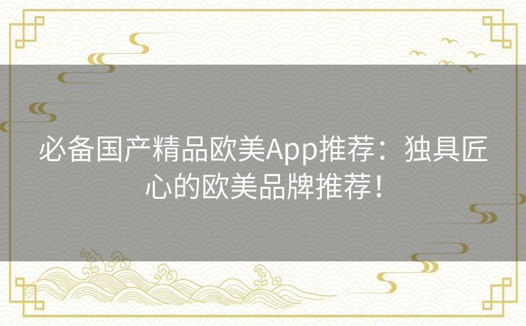 必备国产精品欧美App推荐:独具匠心的欧美品牌推荐! 必备国产精品欧美App推荐:独具匠心的欧美品牌推荐!