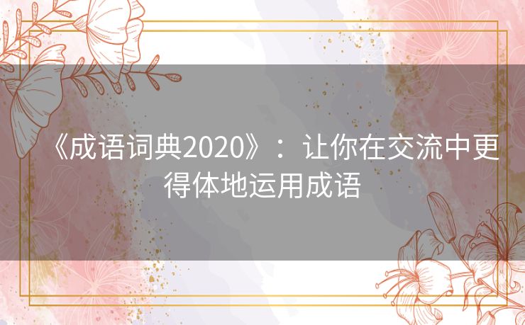 《成语词典2020》:让你在交流中更得体地运用成语 《成语词典2020》:让你在交流中更得体地运用成语
