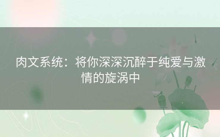 肉文系统:将你深深沉醉于纯爱与激情的旋涡中 肉文系统:将你深深沉醉于纯爱与激情的旋涡中