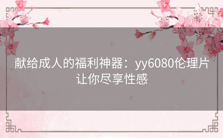 献给成人的福利神器:yy6080伦理片让你尽享性感 献给成人的福利神器:yy6080伦理片让你尽享性感