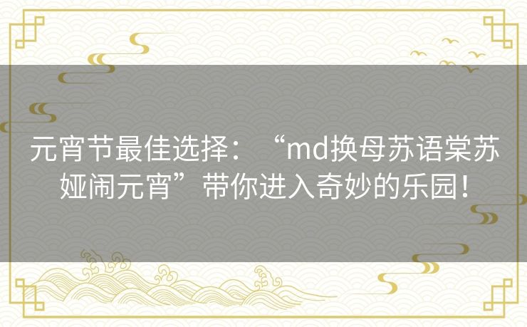 元宵节最佳选择:“md换母苏语棠苏娅闹元宵”带你进入奇妙的乐园! 元宵节最佳选择:“md换母苏语棠苏娅闹元宵”带你进入奇妙的乐园!
