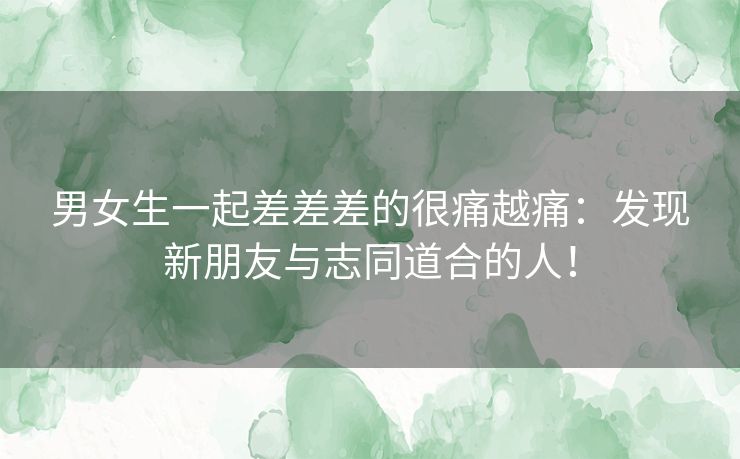 男女生一起差差差的很痛越痛：发现新朋友与志同道合的人！
