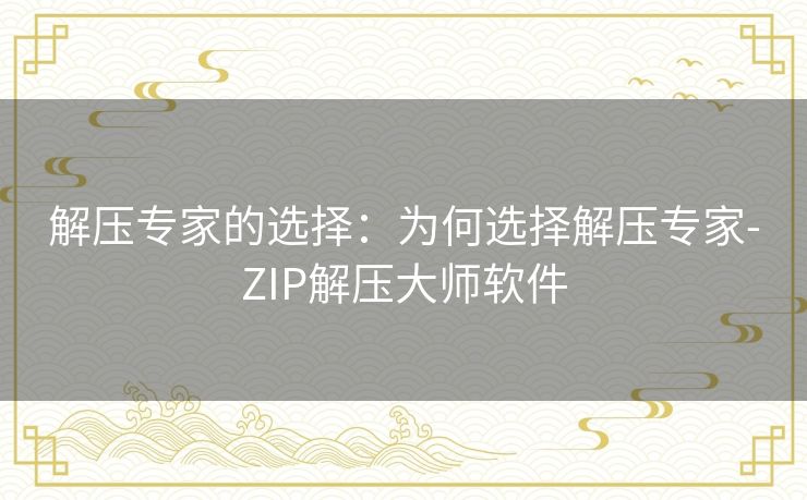 解压专家的选择:为何选择解压专家-ZIP解压大师软件 解压专家的选择:为何选择解压专家-ZIP解压大师软件