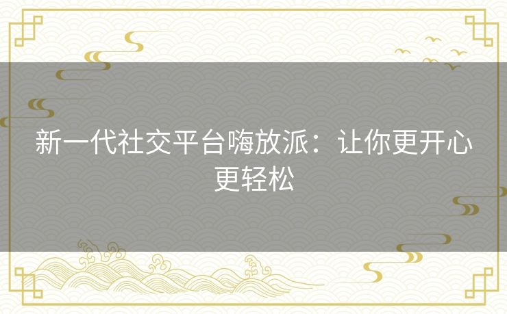 新一代社交平台嗨放派:让你更开心更轻松 新一代社交平台嗨放派:让你更开心更轻松