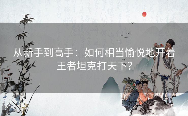 从新手到高手:如何相当愉悦地开着王者坦克打天下? 从新手到高手:如何相当愉悦地开着王者坦克打天下?